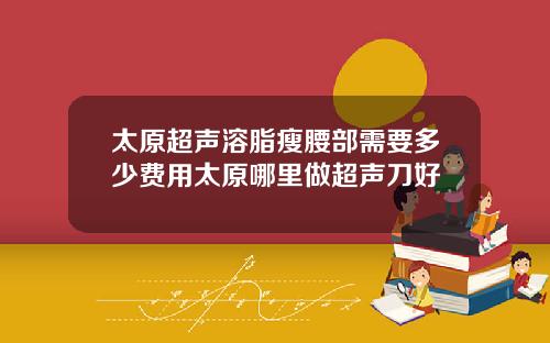 太原超声溶脂瘦腰部需要多少费用太原哪里做超声刀好