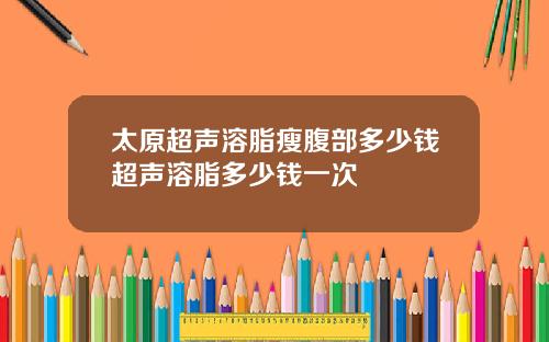 太原超声溶脂瘦腹部多少钱超声溶脂多少钱一次