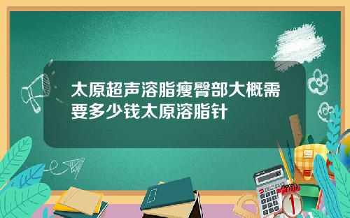 太原超声溶脂瘦臀部大概需要多少钱太原溶脂针