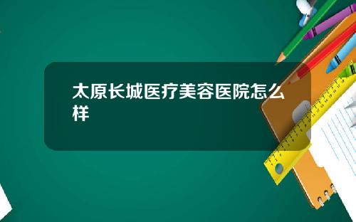 太原长城医疗美容医院怎么样