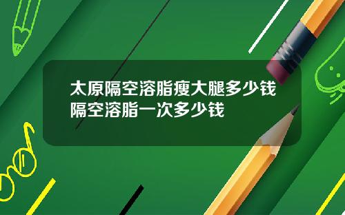 太原隔空溶脂瘦大腿多少钱隔空溶脂一次多少钱