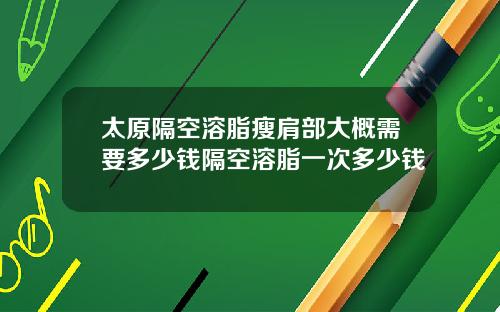 太原隔空溶脂瘦肩部大概需要多少钱隔空溶脂一次多少钱