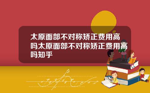 太原面部不对称矫正费用高吗太原面部不对称矫正费用高吗知乎