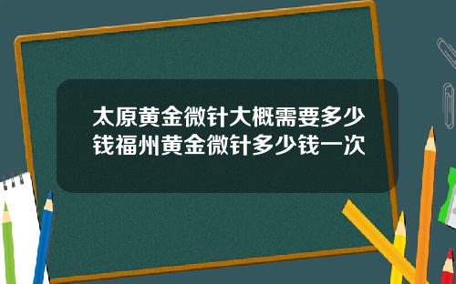 太原黄金微针大概需要多少钱福州黄金微针多少钱一次