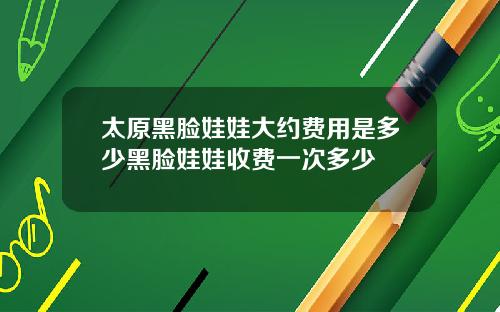 太原黑脸娃娃大约费用是多少黑脸娃娃收费一次多少