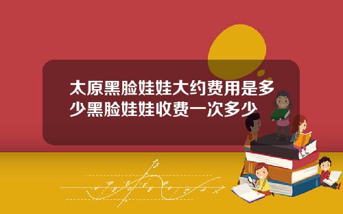 太原黑脸娃娃大约费用是多少黑脸娃娃收费一次多少