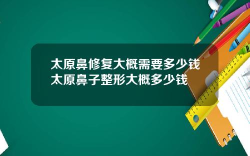 太原鼻修复大概需要多少钱太原鼻子整形大概多少钱