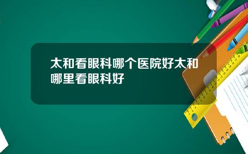 太和看眼科哪个医院好太和哪里看眼科好