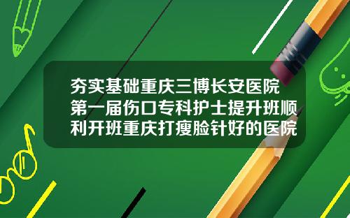 夯实基础重庆三博长安医院第一届伤口专科护士提升班顺利开班重庆打瘦脸针好的医院