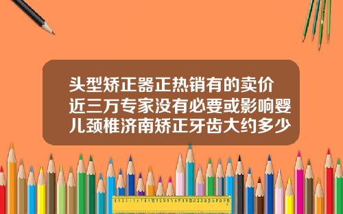 头型矫正器正热销有的卖价近三万专家没有必要或影响婴儿颈椎济南矫正牙齿大约多少钱一颗