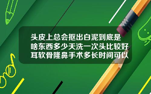 头皮上总会抠出白泥到底是啥东西多少天洗一次头比较好耳软骨隆鼻手术多长时间可以洗头
