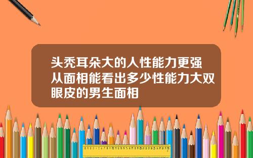 头秃耳朵大的人性能力更强从面相能看出多少性能力大双眼皮的男生面相