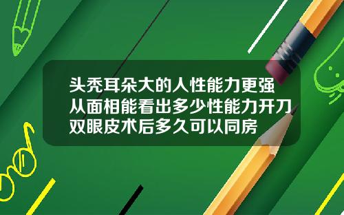 头秃耳朵大的人性能力更强从面相能看出多少性能力开刀双眼皮术后多久可以同房