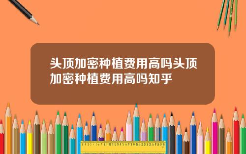 头顶加密种植费用高吗头顶加密种植费用高吗知乎