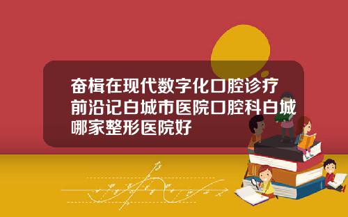 奋楫在现代数字化口腔诊疗前沿记白城市医院口腔科白城哪家整形医院好
