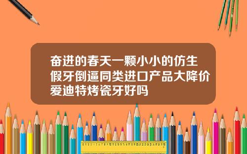 奋进的春天一颗小小的仿生假牙倒逼同类进口产品大降价爱迪特烤瓷牙好吗