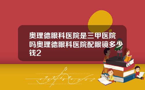奥理德眼科医院是三甲医院吗奥理德眼科医院配眼镜多少钱2