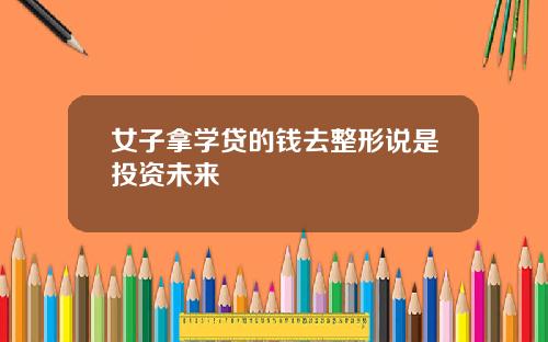 女子拿学贷的钱去整形说是投资未来