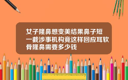 女子隆鼻想变美结果鼻子短一截涉事机构竟这样回应耳软骨隆鼻需要多少钱