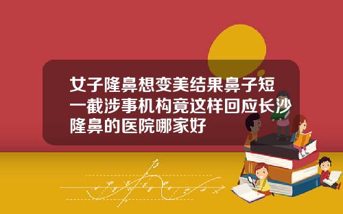 女子隆鼻想变美结果鼻子短一截涉事机构竟这样回应长沙隆鼻的医院哪家好