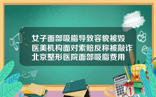女子面部吸脂导致容貌被毁医美机构面对索赔反称被敲诈北京整形医院面部吸脂费用