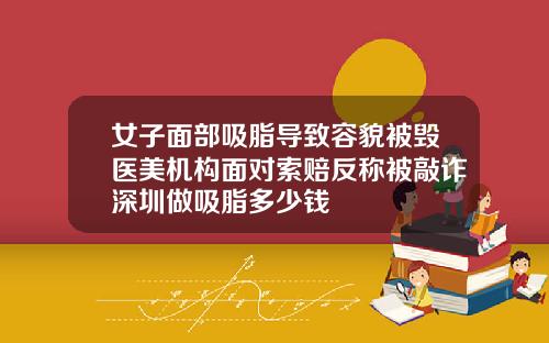 女子面部吸脂导致容貌被毁医美机构面对索赔反称被敲诈深圳做吸脂多少钱