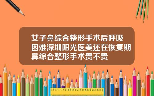 女子鼻综合整形手术后呼吸困难深圳阳光医美还在恢复期鼻综合整形手术贵不贵