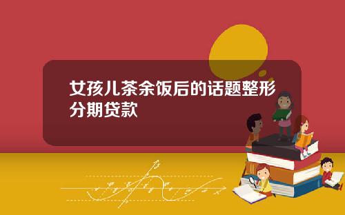 女孩儿茶余饭后的话题整形分期贷款