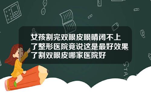 女孩割完双眼皮眼睛闭不上了整形医院竟说这是最好效果了割双眼皮哪家医院好