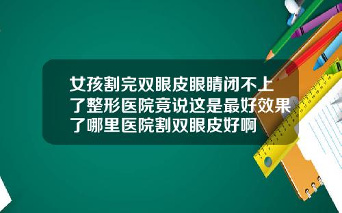 女孩割完双眼皮眼睛闭不上了整形医院竟说这是最好效果了哪里医院割双眼皮好啊