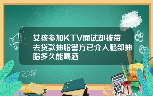 女孩参加KTV面试却被带去贷款抽脂警方已介入腿部抽脂多久能喝酒