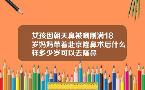 女孩因朝天鼻被嘲刚满18岁妈妈带着赴京隆鼻术后什么样多少岁可以去隆鼻