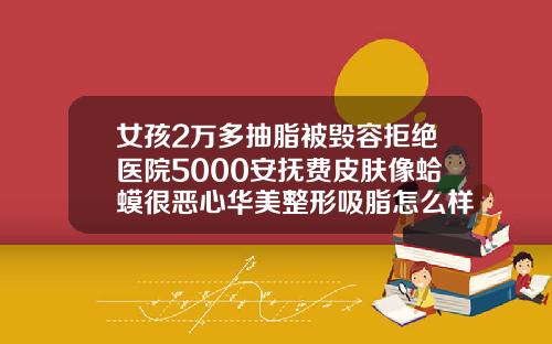女孩2万多抽脂被毁容拒绝医院5000安抚费皮肤像蛤蟆很恶心华美整形吸脂怎么样