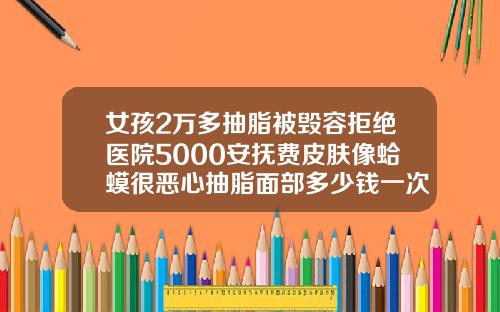 女孩2万多抽脂被毁容拒绝医院5000安抚费皮肤像蛤蟆很恶心抽脂面部多少钱一次