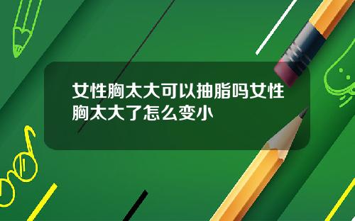 女性胸太大可以抽脂吗女性胸太大了怎么变小