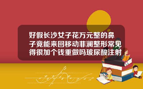 好假长沙女子花万元整的鼻子竟能来回移动菲澜整形常见得很加个钱重做吗玻尿酸注射鼻子多少钱一次