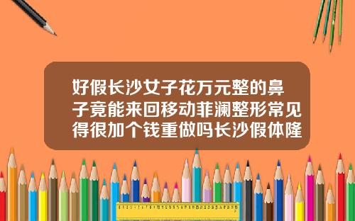 好假长沙女子花万元整的鼻子竟能来回移动菲澜整形常见得很加个钱重做吗长沙假体隆鼻哪里好