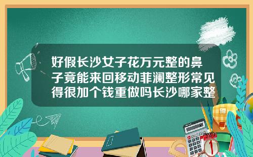 好假长沙女子花万元整的鼻子竟能来回移动菲澜整形常见得很加个钱重做吗长沙哪家整形医院隆鼻好一点