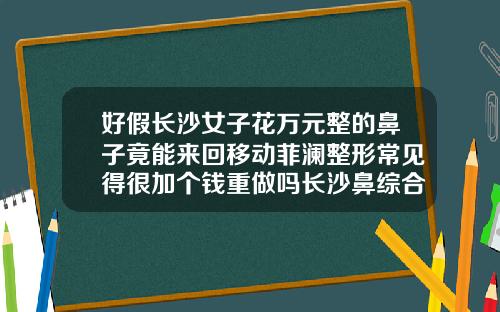 好假长沙女子花万元整的鼻子竟能来回移动菲澜整形常见得很加个钱重做吗长沙鼻综合多少钱