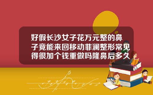 好假长沙女子花万元整的鼻子竟能来回移动菲澜整形常见得很加个钱重做吗隆鼻后多久可以重做隆鼻手术