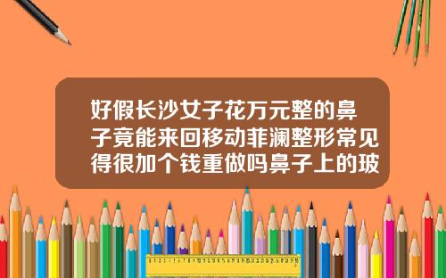 好假长沙女子花万元整的鼻子竟能来回移动菲澜整形常见得很加个钱重做吗鼻子上的玻尿酸移动了怎么办