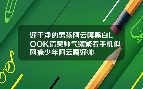 好干净的男孩阿云嘎黑白LOOK清爽帅气频繁看手机似网瘾少年阿云嘎好帅