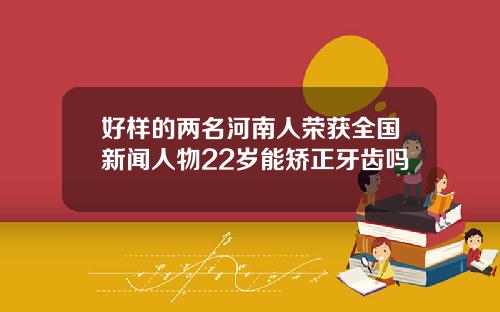 好样的两名河南人荣获全国新闻人物22岁能矫正牙齿吗