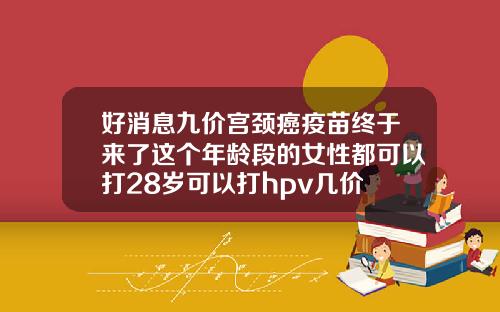 好消息九价宫颈癌疫苗终于来了这个年龄段的女性都可以打28岁可以打hpv几价