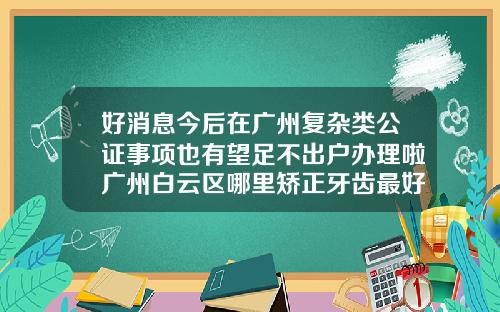 好消息今后在广州复杂类公证事项也有望足不出户办理啦广州白云区哪里矫正牙齿最好