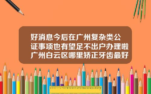 好消息今后在广州复杂类公证事项也有望足不出户办理啦广州白云区哪里矫正牙齿最好
