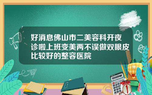 好消息佛山市二美容科开夜诊啦上班变美两不误做双眼皮比较好的整容医院