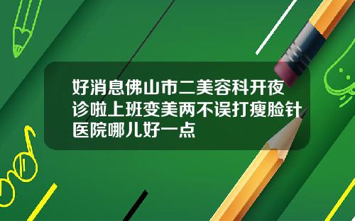 好消息佛山市二美容科开夜诊啦上班变美两不误打瘦脸针医院哪儿好一点