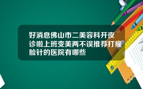 好消息佛山市二美容科开夜诊啦上班变美两不误推荐打瘦脸针的医院有哪些