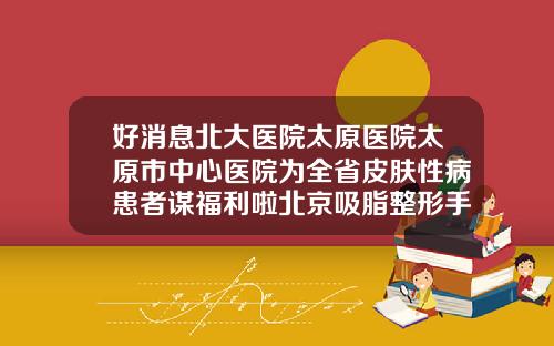 好消息北大医院太原医院太原市中心医院为全省皮肤性病患者谋福利啦北京吸脂整形手术医院